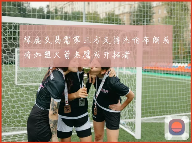 绿鹿交易需第三方支持杰伦布朗或将加盟火箭老鹰或开拓者