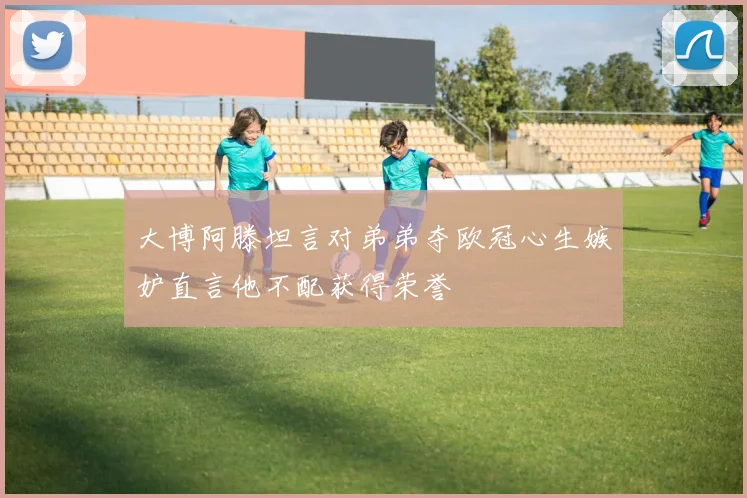 大博阿滕坦言对弟弟夺欧冠心生嫉妒直言他不配获得荣誉