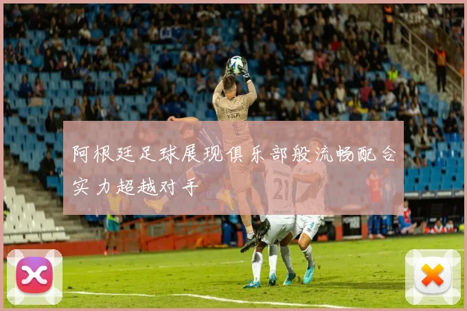 阿根廷足球展现俱乐部般流畅配合实力超越对手