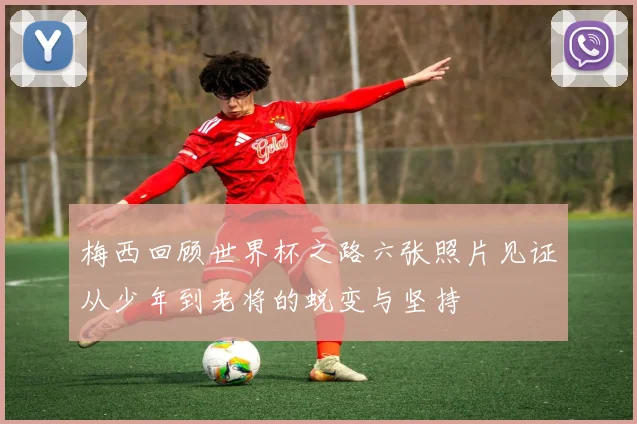 梅西回顾世界杯之路六张照片见证从少年到老将的蜕变与坚持