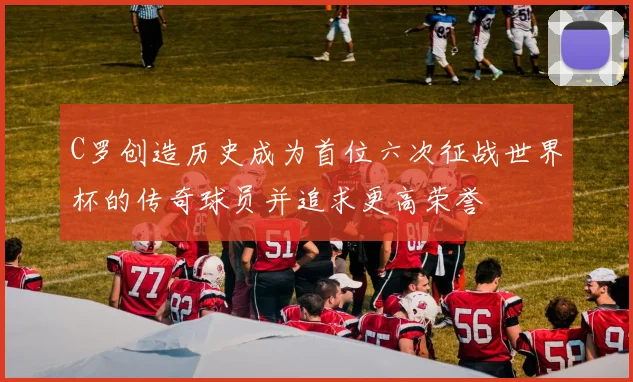 C罗创造历史成为首位六次征战世界杯的传奇球员并追求更高荣誉