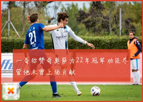 一哥称赞奇奥萨为22年冠军功臣尽管他未曾上场贡献