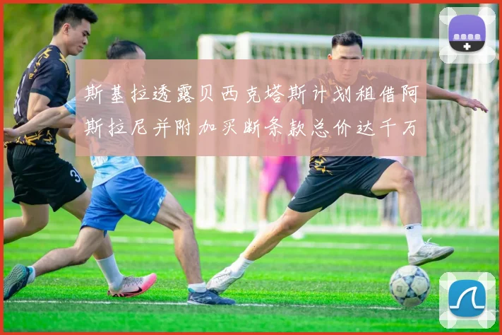 斯基拉透露贝西克塔斯计划租借阿斯拉尼并附加买断条款总价达千万级别