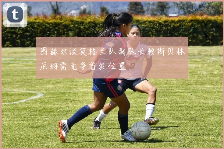 图赫尔谈英格兰队副队长赖斯贝林厄姆需竞争首发位置