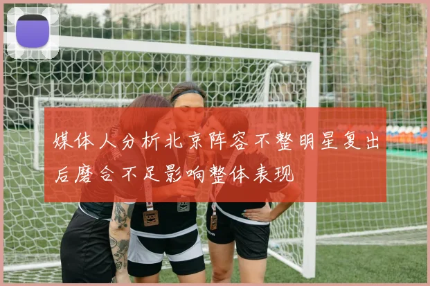 媒体人分析北京阵容不整明星复出后磨合不足影响整体表现