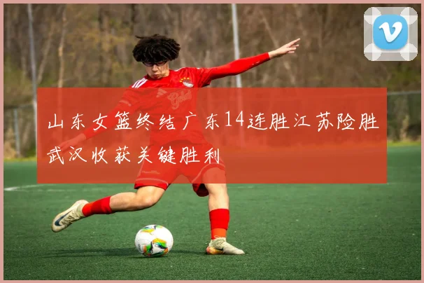 山东女篮终结广东14连胜江苏险胜武汉收获关键胜利