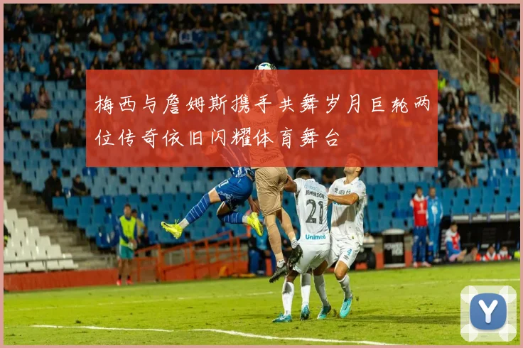 梅西与詹姆斯携手共舞岁月巨轮两位传奇依旧闪耀体育舞台