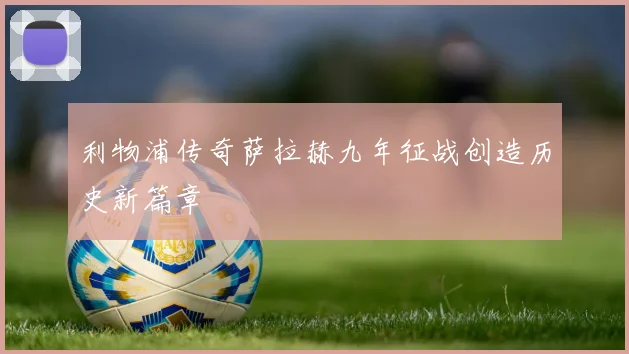 利物浦传奇萨拉赫九年征战创造历史新篇章