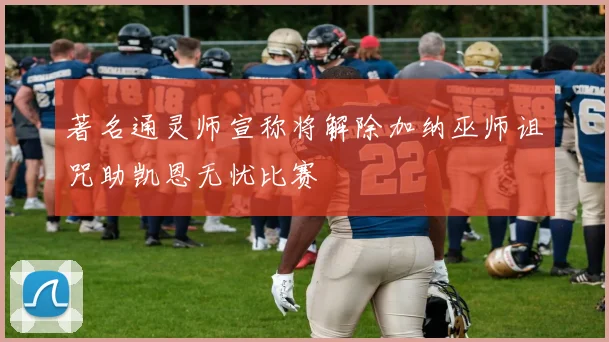 著名通灵师宣称将解除加纳巫师诅咒助凯恩无忧比赛