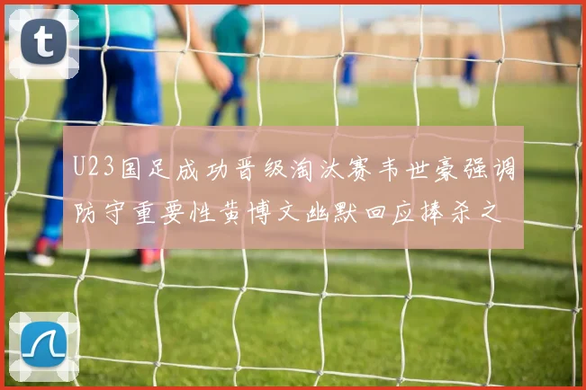 U23国足成功晋级淘汰赛韦世豪强调防守重要性黄博文幽默回应捧杀之说