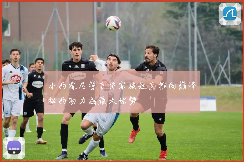 小西蒙尼誓言将家族姓氏推向巅峰梅西助力成最大优势