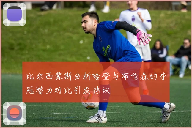 比尔西蒙斯分析哈登与布伦森的夺冠潜力对比引发热议