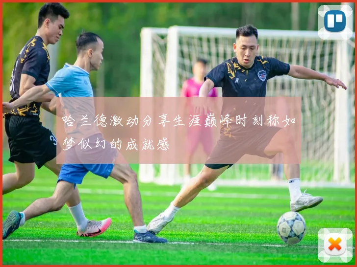 哈兰德激动分享生涯巅峰时刻称如梦似幻的成就感