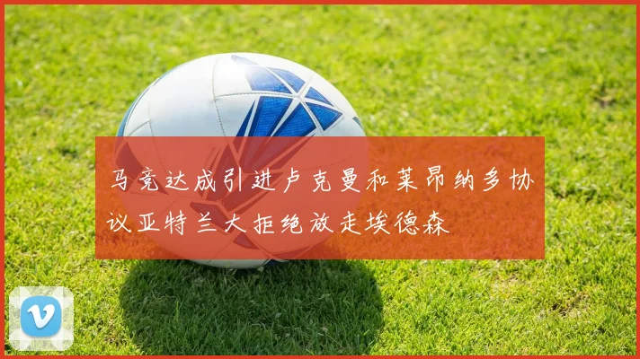 马竞达成引进卢克曼和莱昂纳多协议亚特兰大拒绝放走埃德森