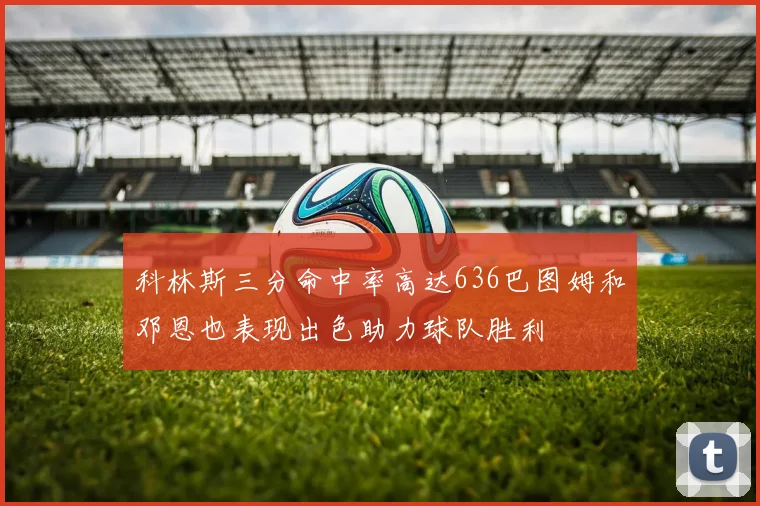 科林斯三分命中率高达636巴图姆和邓恩也表现出色助力球队胜利