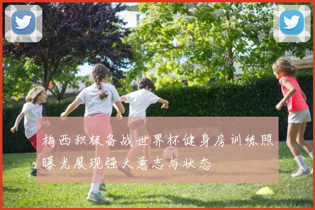 梅西积极备战世界杯健身房训练照曝光展现强大意志与状态