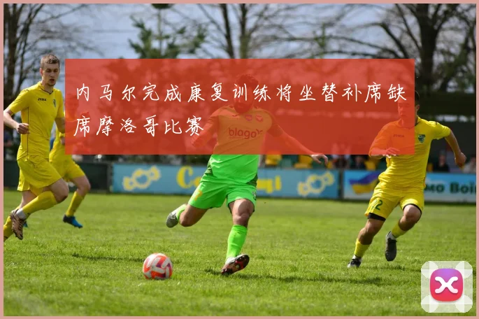 内马尔完成康复训练将坐替补席缺席摩洛哥比赛